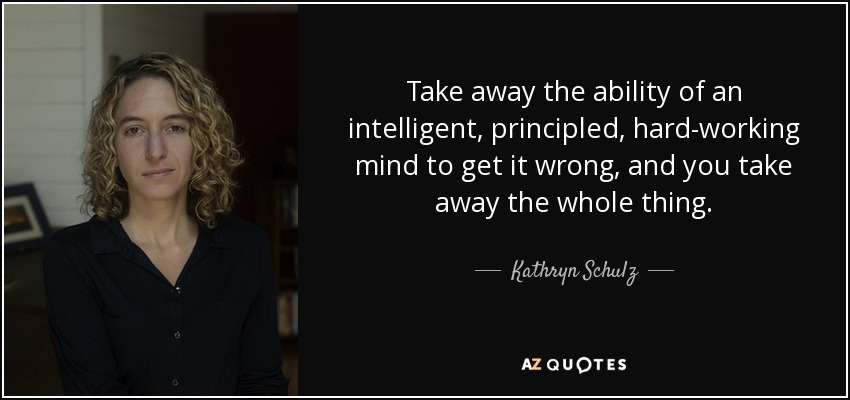 Take away the ability of an intelligent, principled, hard-working mind to get it wrong, and you take away the whole thing. - Kathryn Schulz