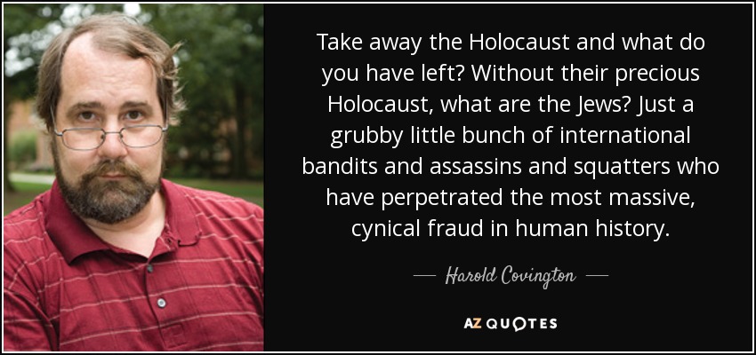 Take away the Holocaust and what do you have left? Without their precious Holocaust, what are the Jews? Just a grubby little bunch of international bandits and assassins and squatters who have perpetrated the most massive, cynical fraud in human history. - Harold Covington