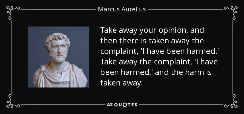 Take away your opinion, and then there is taken away the complaint, 'I have been harmed.' Take away the complaint, 'I have been harmed,' and the harm is taken away. - Marcus Aurelius