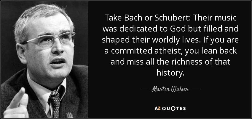Take Bach or Schubert: Their music was dedicated to God but filled and shaped their worldly lives. If you are a committed atheist, you lean back and miss all the richness of that history. - Martin Walser