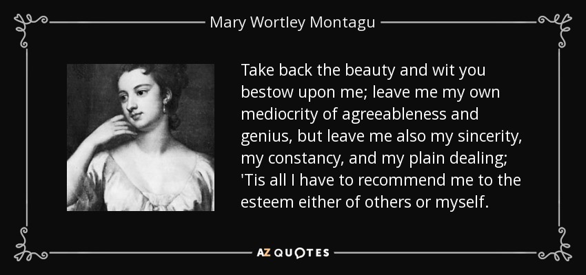 Take back the beauty and wit you bestow upon me; leave me my own mediocrity of agreeableness and genius, but leave me also my sincerity, my constancy, and my plain dealing; 'Tis all I have to recommend me to the esteem either of others or myself. - Mary Wortley Montagu