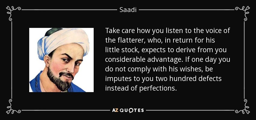Take care how you listen to the voice of the flatterer, who, in return for his little stock, expects to derive from you considerable advantage. If one day you do not comply with his wishes, be imputes to you two hundred defects instead of perfections. - Saadi