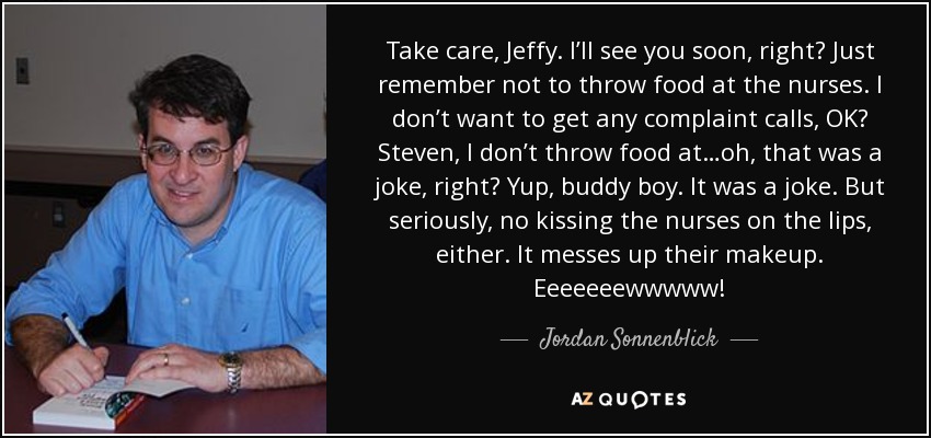 Take care, Jeffy. I’ll see you soon, right? Just remember not to throw food at the nurses. I don’t want to get any complaint calls, OK? Steven, I don’t throw food at…oh, that was a joke, right? Yup, buddy boy. It was a joke. But seriously, no kissing the nurses on the lips, either. It messes up their makeup. Eeeeeeewwwww! - Jordan Sonnenblick