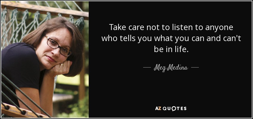 Take care not to listen to anyone who tells you what you can and can't be in life. - Meg Medina