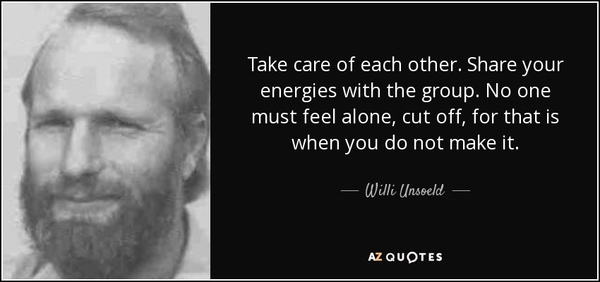 Take care of each other. Share your energies with the group. No one must feel alone, cut off, for that is when you do not make it. - Willi Unsoeld