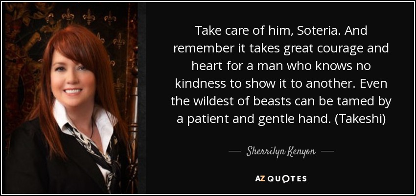 Take care of him, Soteria. And remember it takes great courage and heart for a man who knows no kindness to show it to another. Even the wildest of beasts can be tamed by a patient and gentle hand. (Takeshi) - Sherrilyn Kenyon