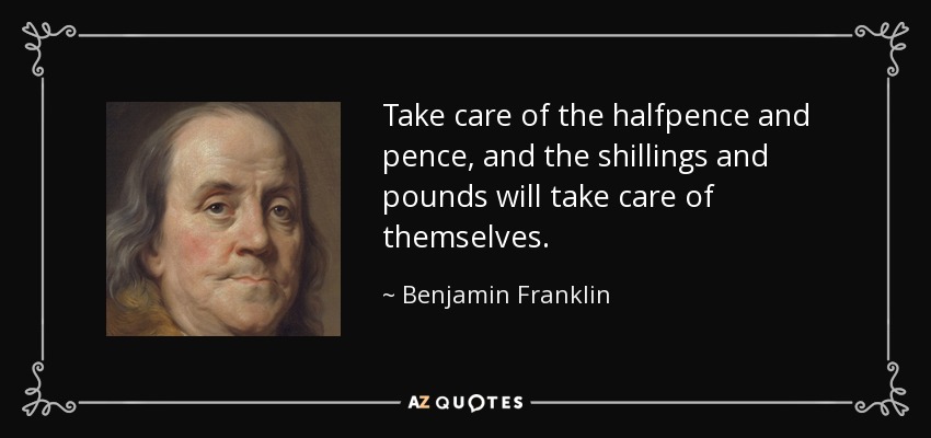 Take care of the halfpence and pence, and the shillings and pounds will take care of themselves. - Benjamin Franklin