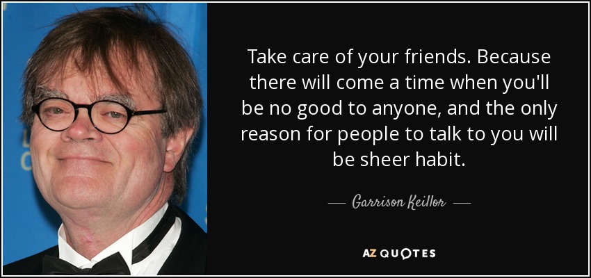 Take care of your friends. Because there will come a time when you'll be no good to anyone, and the only reason for people to talk to you will be sheer habit. - Garrison Keillor