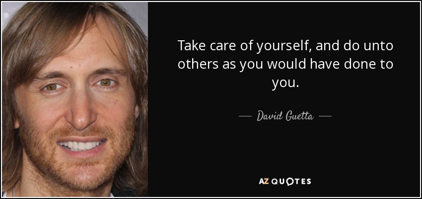 Take care of yourself, and do unto others as you would have done to you. - David Guetta