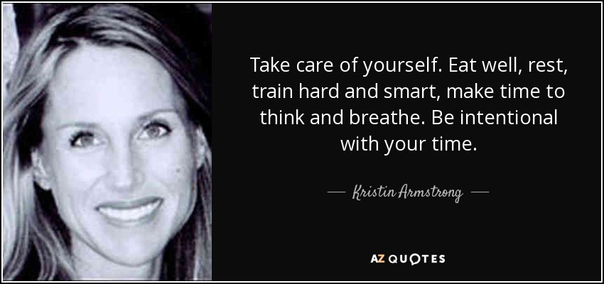 Take care of yourself. Eat well, rest, train hard and smart, make time to think and breathe. Be intentional with your time. - Kristin Armstrong