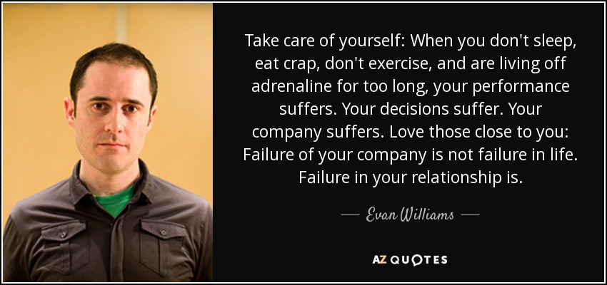 Take care of yourself: When you don't sleep, eat crap, don't exercise, and are living off adrenaline for too long, your performance suffers. Your decisions suffer. Your company suffers. Love those close to you: Failure of your company is not failure in life. Failure in your relationship is. - Evan Williams