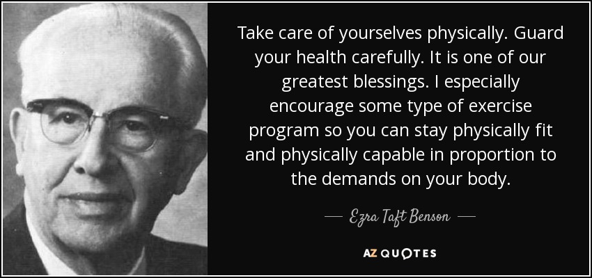 Take care of yourselves physically. Guard your health carefully. It is one of our greatest blessings. I especially encourage some type of exercise program so you can stay physically fit and physically capable in proportion to the demands on your body. - Ezra Taft Benson