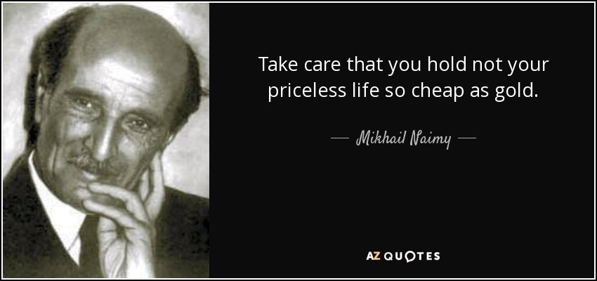 Take care that you hold not your priceless life so cheap as gold. - Mikhail Naimy