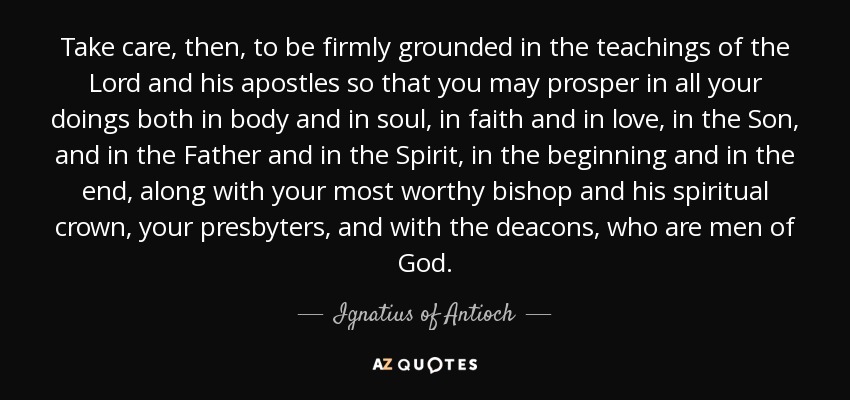 Take care, then, to be firmly grounded in the teachings of the Lord and his apostles so that you may prosper in all your doings both in body and in soul, in faith and in love, in the Son, and in the Father and in the Spirit, in the beginning and in the end, along with your most worthy bishop and his spiritual crown, your presbyters, and with the deacons, who are men of God. - Ignatius of Antioch