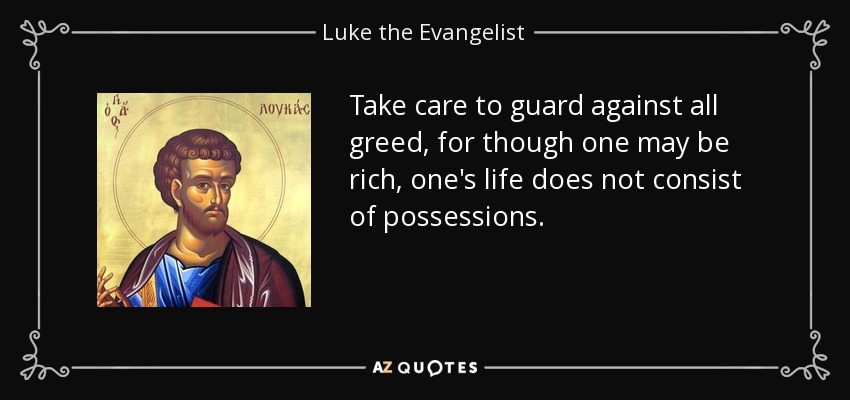 Take care to guard against all greed, for though one may be rich, one's life does not consist of possessions. - Luke the Evangelist