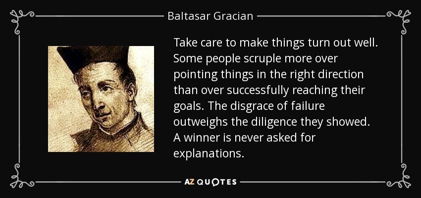 Take care to make things turn out well. Some people scruple more over pointing things in the right direction than over successfully reaching their goals. The disgrace of failure outweighs the diligence they showed. A winner is never asked for explanations. - Baltasar Gracian