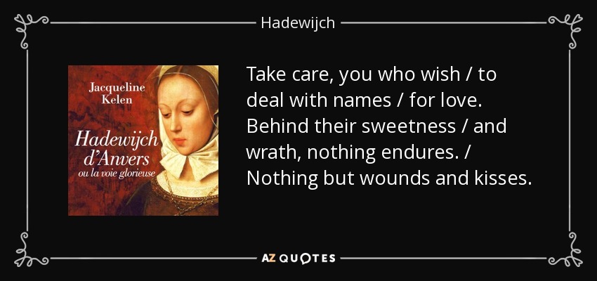 Take care, you who wish / to deal with names / for love. Behind their sweetness / and wrath, nothing endures. / Nothing but wounds and kisses. - Hadewijch