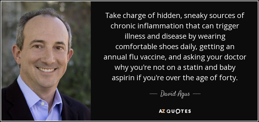 Take charge of hidden, sneaky sources of chronic inflammation that can trigger illness and disease by wearing comfortable shoes daily, getting an annual flu vaccine, and asking your doctor why you're not on a statin and baby aspirin if you're over the age of forty. - David Agus