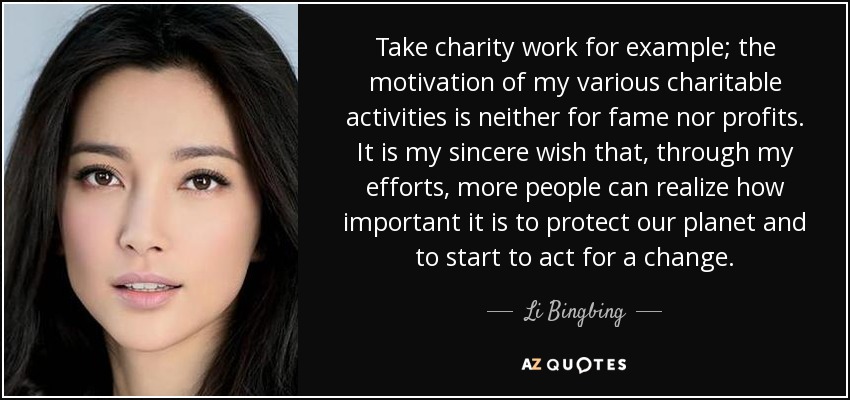 Take charity work for example; the motivation of my various charitable activities is neither for fame nor profits. It is my sincere wish that, through my efforts, more people can realize how important it is to protect our planet and to start to act for a change. - Li Bingbing