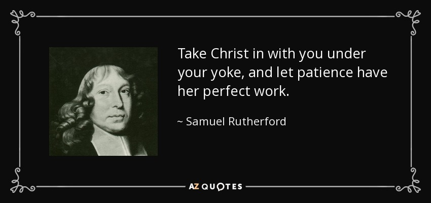 Take Christ in with you under your yoke, and let patience have her perfect work. - Samuel Rutherford