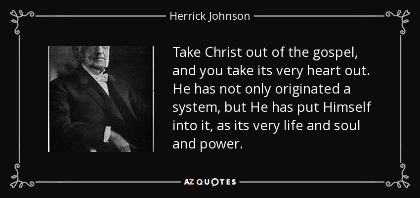 Take Christ out of the gospel, and you take its very heart out. He has not only originated a system, but He has put Himself into it, as its very life and soul and power. - Herrick Johnson