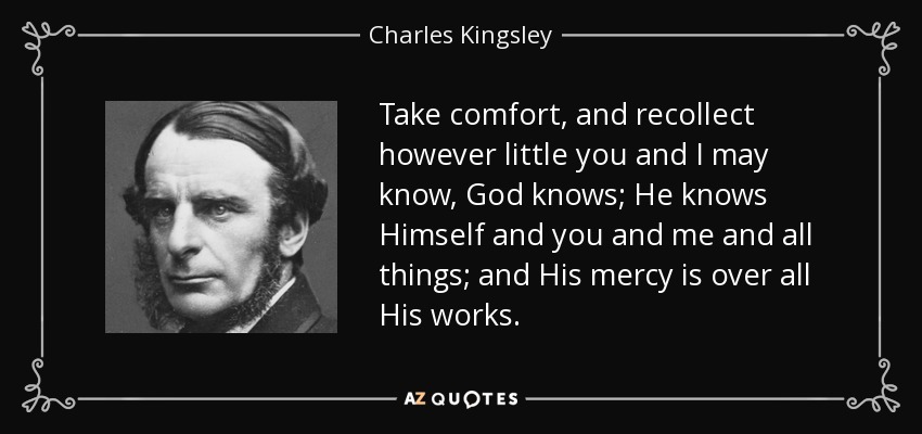Take comfort, and recollect however little you and I may know, God knows; He knows Himself and you and me and all things; and His mercy is over all His works. - Charles Kingsley