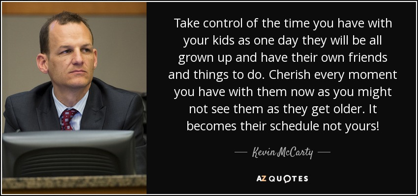 Take control of the time you have with your kids as one day they will be all grown up and have their own friends and things to do. Cherish every moment you have with them now as you might not see them as they get older. It becomes their schedule not yours! - Kevin McCarty