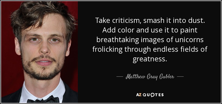 Take criticism, smash it into dust. Add color and use it to paint breathtaking images of unicorns frolicking through endless fields of greatness. - Matthew Gray Gubler