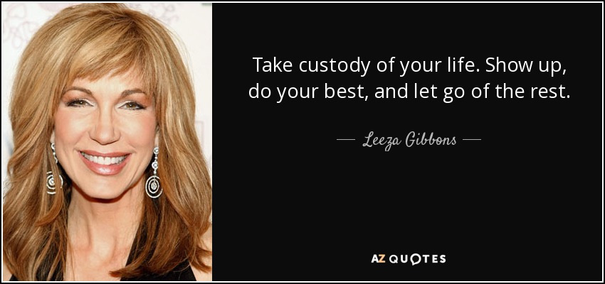 Take custody of your life. Show up, do your best, and let go of the rest. - Leeza Gibbons