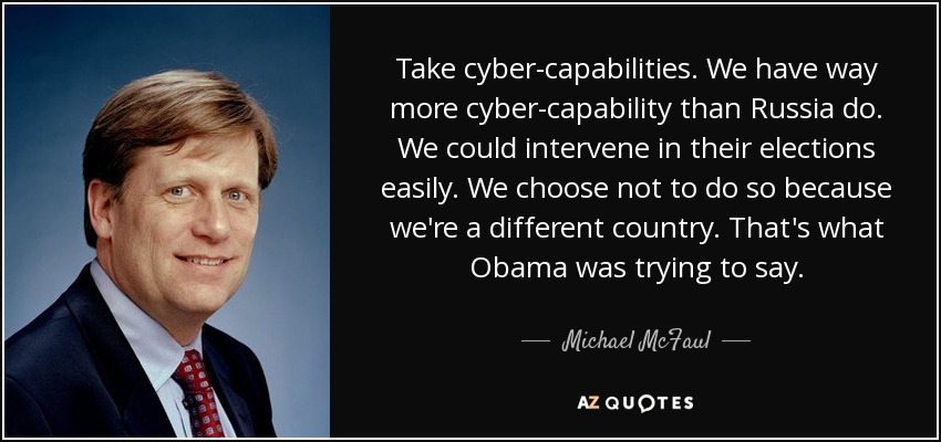 Take cyber-capabilities. We have way more cyber-capability than Russia do. We could intervene in their elections easily. We choose not to do so because we're a different country. That's what Obama was trying to say. - Michael McFaul
