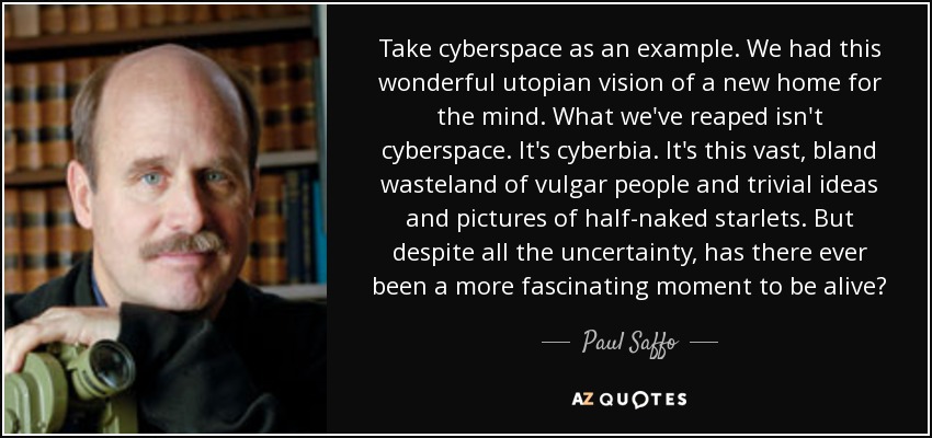 Take cyberspace as an example. We had this wonderful utopian vision of a new home for the mind. What we've reaped isn't cyberspace. It's cyberbia. It's this vast, bland wasteland of vulgar people and trivial ideas and pictures of half-naked starlets. But despite all the uncertainty, has there ever been a more fascinating moment to be alive? - Paul Saffo