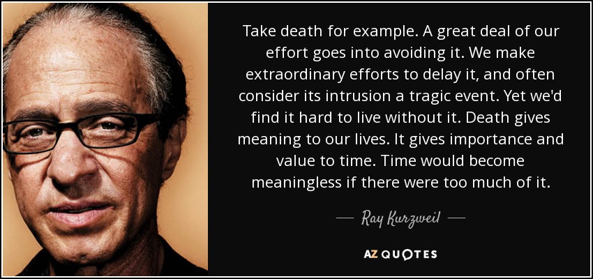 Take death for example. A great deal of our effort goes into avoiding it. We make extraordinary efforts to delay it, and often consider its intrusion a tragic event. Yet we'd find it hard to live without it. Death gives meaning to our lives. It gives importance and value to time. Time would become meaningless if there were too much of it. - Ray Kurzweil