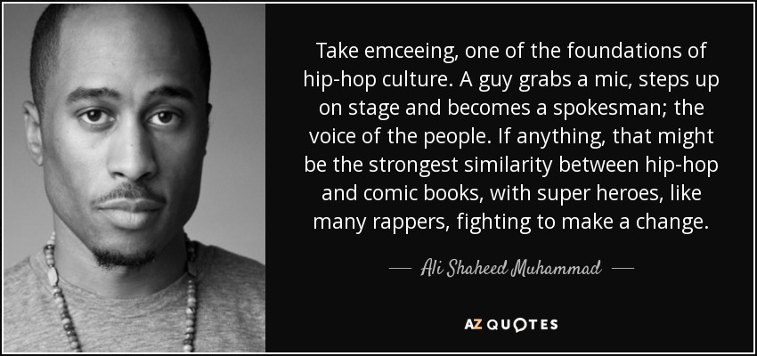 Take emceeing, one of the foundations of hip-hop culture. A guy grabs a mic, steps up on stage and becomes a spokesman; the voice of the people. If anything, that might be the strongest similarity between hip-hop and comic books, with super heroes, like many rappers, fighting to make a change. - Ali Shaheed Muhammad