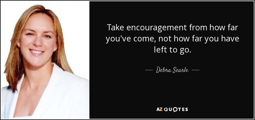 Take encouragement from how far you've come, not how far you have left to go. - Debra Searle