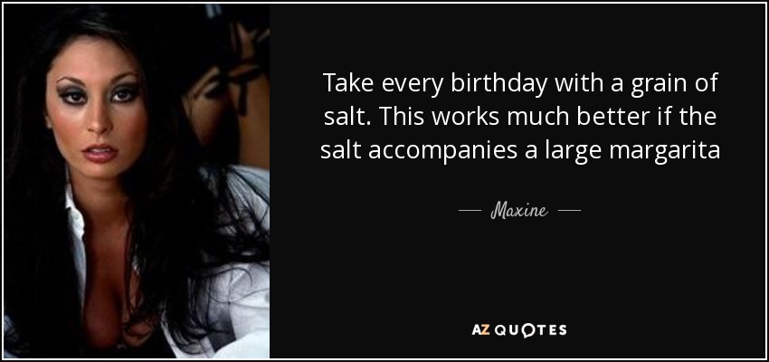 Take every birthday with a grain of salt. This works much better if the salt accompanies a large margarita - Maxine
