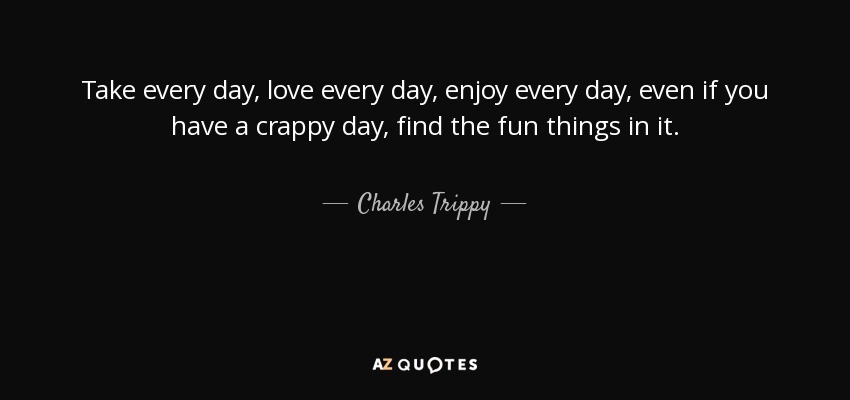 Take every day, love every day, enjoy every day, even if you have a crappy day, find the fun things in it. - Charles Trippy