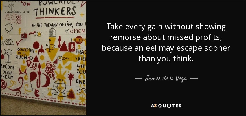 Take every gain without showing remorse about missed profits, because an eel may escape sooner than you think. - James de la Vega