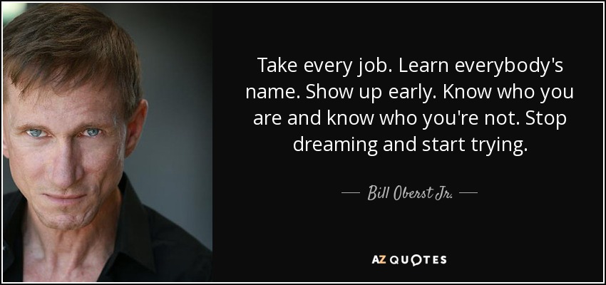 Take every job. Learn everybody's name. Show up early. Know who you are and know who you're not. Stop dreaming and start trying. - Bill Oberst Jr.