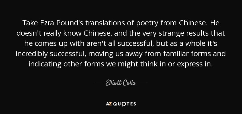 Take Ezra Pound's translations of poetry from Chinese. He doesn't really know Chinese, and the very strange results that he comes up with aren't all successful, but as a whole it's incredibly successful, moving us away from familiar forms and indicating other forms we might think in or express in. - Elliott Colla