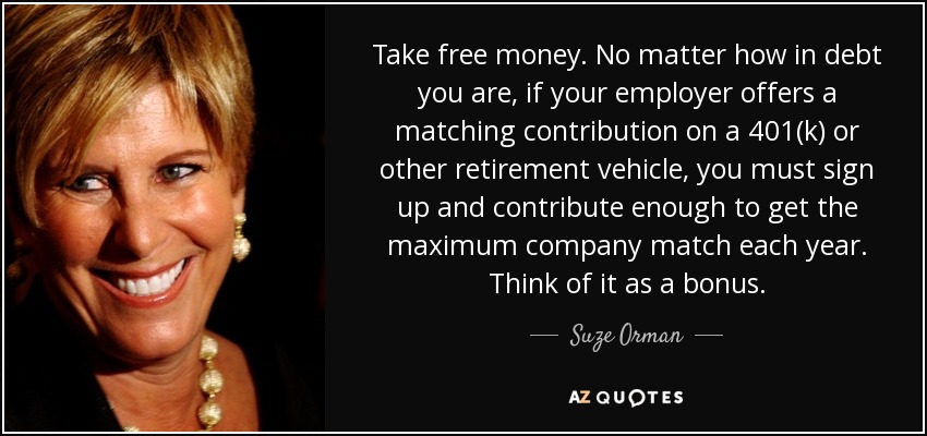 Take free money. No matter how in debt you are, if your employer offers a matching contribution on a 401(k) or other retirement vehicle, you must sign up and contribute enough to get the maximum company match each year. Think of it as a bonus. - Suze Orman