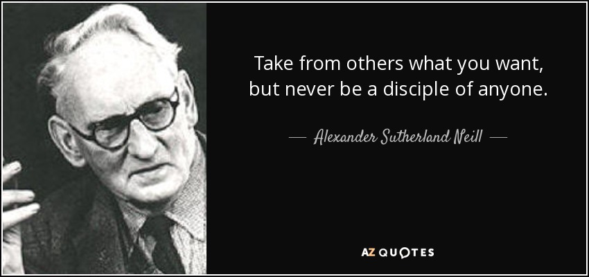 Take from others what you want, but never be a disciple of anyone. - Alexander Sutherland Neill