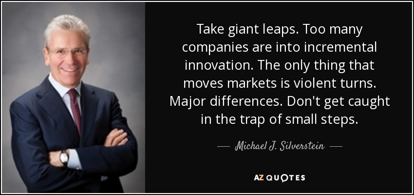 Take giant leaps. Too many companies are into incremental innovation. The only thing that moves markets is violent turns. Major differences. Don't get caught in the trap of small steps. - Michael J. Silverstein