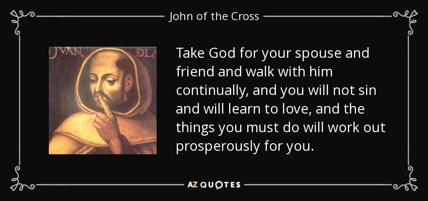 Take God for your spouse and friend and walk with him continually, and you will not sin and will learn to love, and the things you must do will work out prosperously for you. - John of the Cross