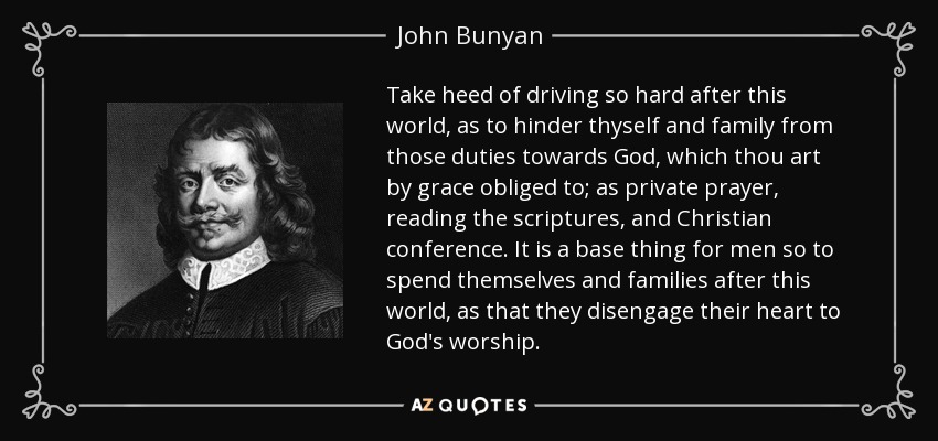 Take heed of driving so hard after this world, as to hinder thyself and family from those duties towards God, which thou art by grace obliged to; as private prayer, reading the scriptures, and Christian conference. It is a base thing for men so to spend themselves and families after this world, as that they disengage their heart to God's worship. - John Bunyan