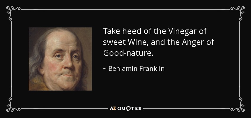 Take heed of the Vinegar of sweet Wine, and the Anger of Good-nature. - Benjamin Franklin