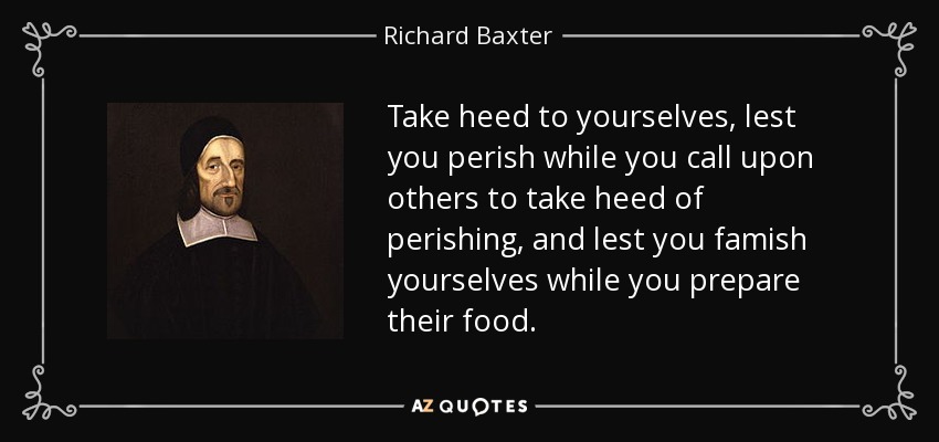 Take heed to yourselves, lest you perish while you call upon others to take heed of perishing, and lest you famish yourselves while you prepare their food. - Richard Baxter