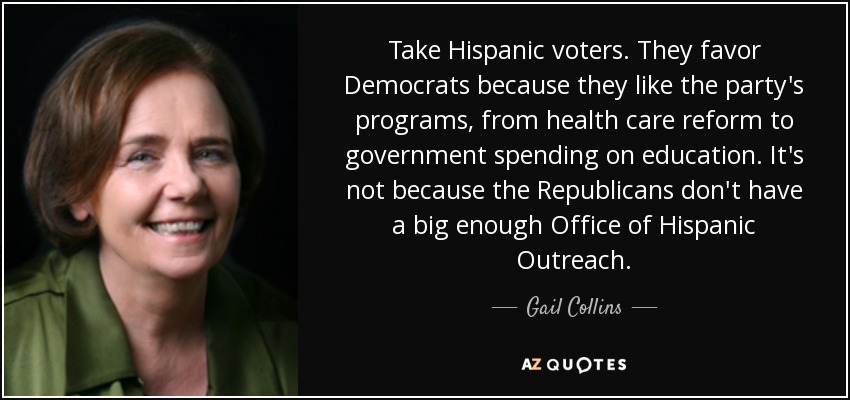 Take Hispanic voters. They favor Democrats because they like the party's programs, from health care reform to government spending on education. It's not because the Republicans don't have a big enough Office of Hispanic Outreach. - Gail Collins