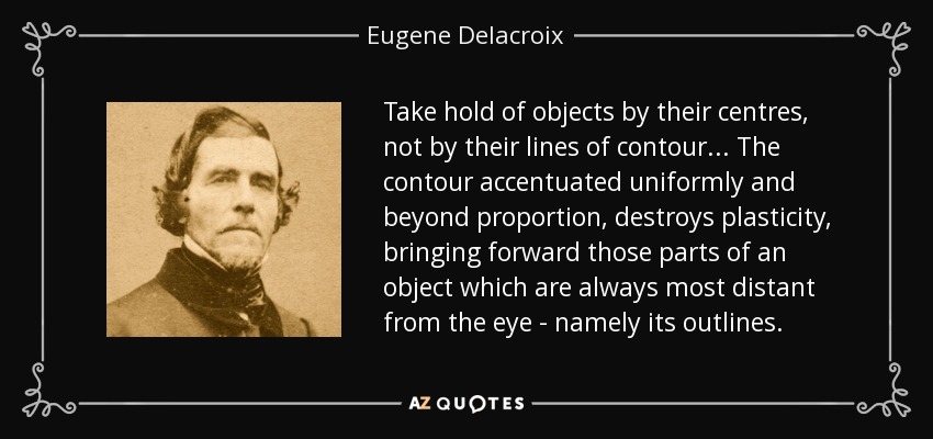 Take hold of objects by their centres, not by their lines of contour... The contour accentuated uniformly and beyond proportion, destroys plasticity, bringing forward those parts of an object which are always most distant from the eye - namely its outlines. - Eugene Delacroix