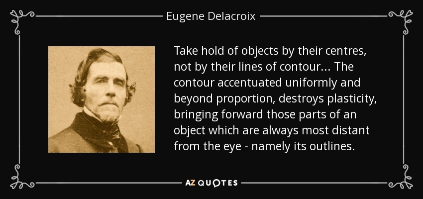 Take hold of objects by their centres, not by their lines of contour... The contour accentuated uniformly and beyond proportion, destroys plasticity, bringing forward those parts of an object which are always most distant from the eye - namely its outlines. - Eugene Delacroix