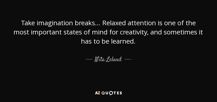 Take imagination breaks... Relaxed attention is one of the most important states of mind for creativity, and sometimes it has to be learned. - Nita Leland